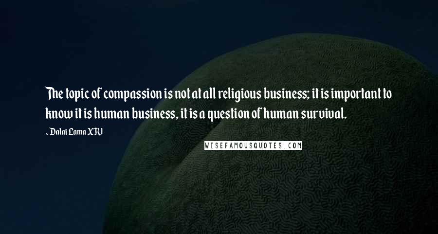 Dalai Lama XIV Quotes: The topic of compassion is not at all religious business; it is important to know it is human business, it is a question of human survival.