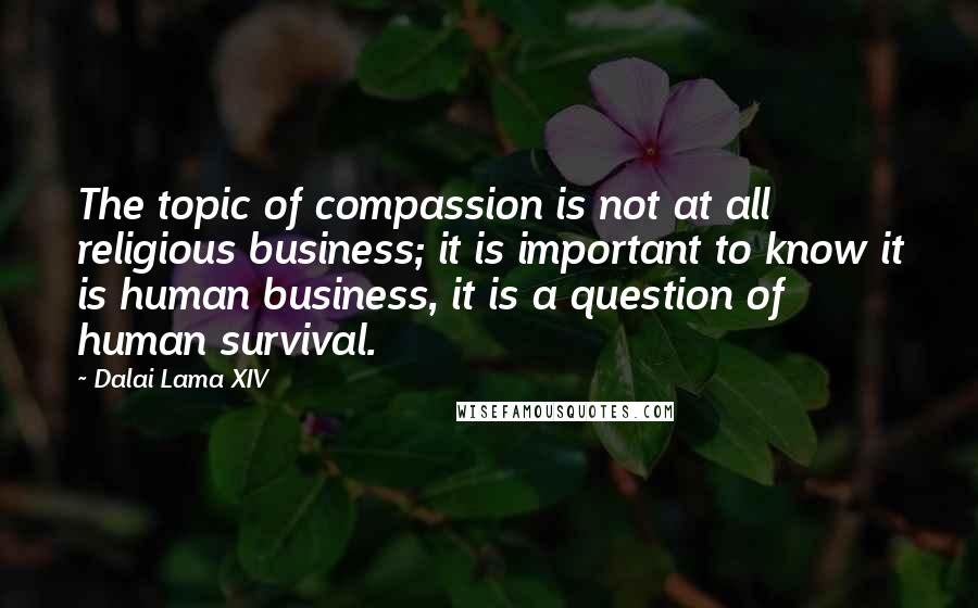 Dalai Lama XIV Quotes: The topic of compassion is not at all religious business; it is important to know it is human business, it is a question of human survival.