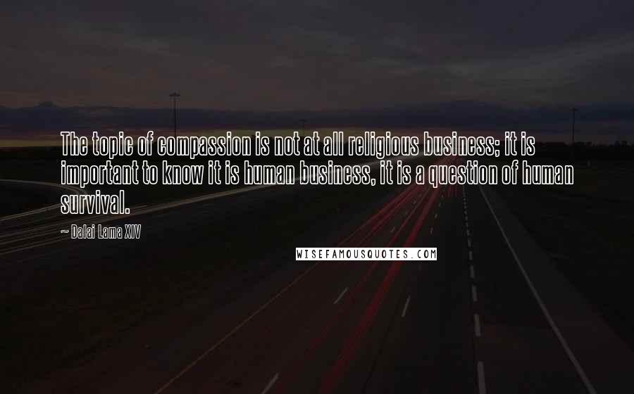 Dalai Lama XIV Quotes: The topic of compassion is not at all religious business; it is important to know it is human business, it is a question of human survival.