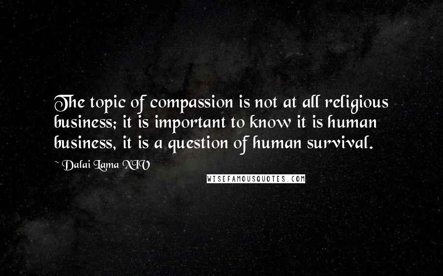 Dalai Lama XIV Quotes: The topic of compassion is not at all religious business; it is important to know it is human business, it is a question of human survival.