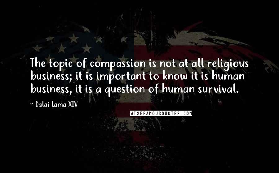 Dalai Lama XIV Quotes: The topic of compassion is not at all religious business; it is important to know it is human business, it is a question of human survival.