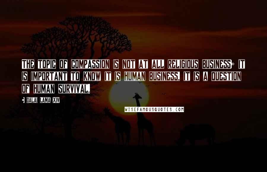 Dalai Lama XIV Quotes: The topic of compassion is not at all religious business; it is important to know it is human business, it is a question of human survival.