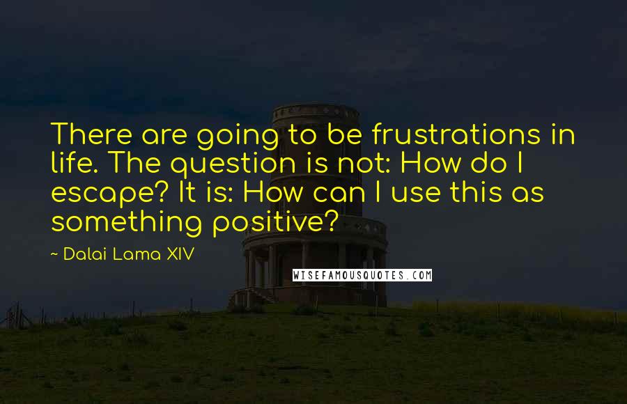 Dalai Lama XIV Quotes: There are going to be frustrations in life. The question is not: How do I escape? It is: How can I use this as something positive?