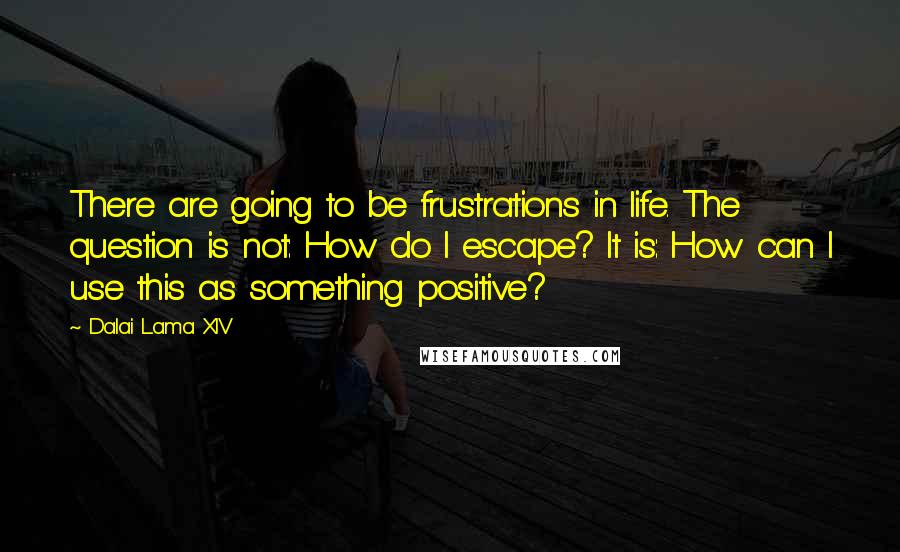 Dalai Lama XIV Quotes: There are going to be frustrations in life. The question is not: How do I escape? It is: How can I use this as something positive?