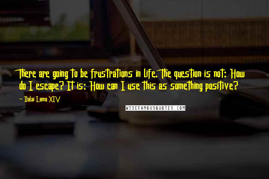 Dalai Lama XIV Quotes: There are going to be frustrations in life. The question is not: How do I escape? It is: How can I use this as something positive?