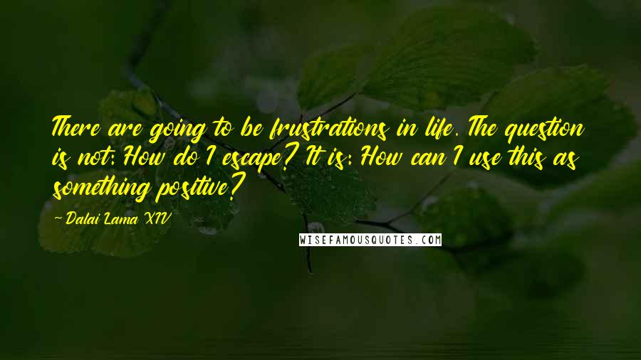 Dalai Lama XIV Quotes: There are going to be frustrations in life. The question is not: How do I escape? It is: How can I use this as something positive?