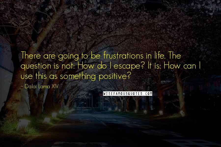 Dalai Lama XIV Quotes: There are going to be frustrations in life. The question is not: How do I escape? It is: How can I use this as something positive?