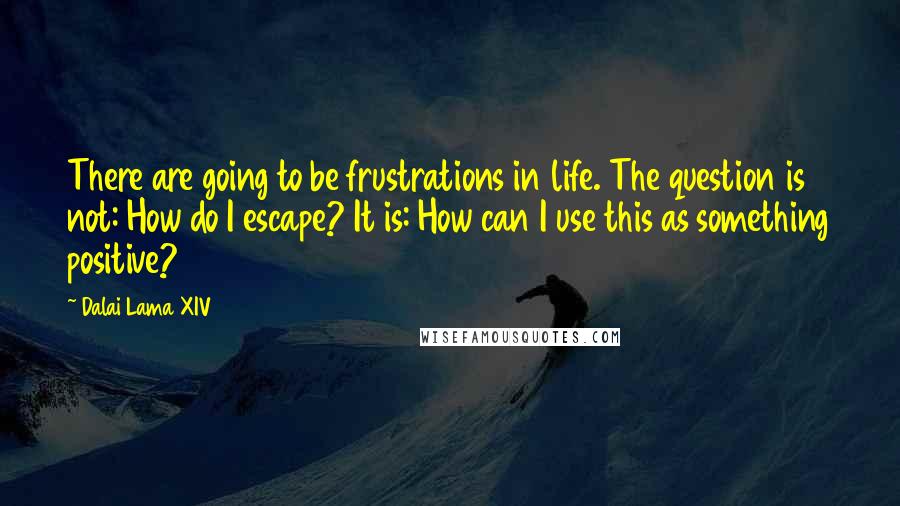 Dalai Lama XIV Quotes: There are going to be frustrations in life. The question is not: How do I escape? It is: How can I use this as something positive?