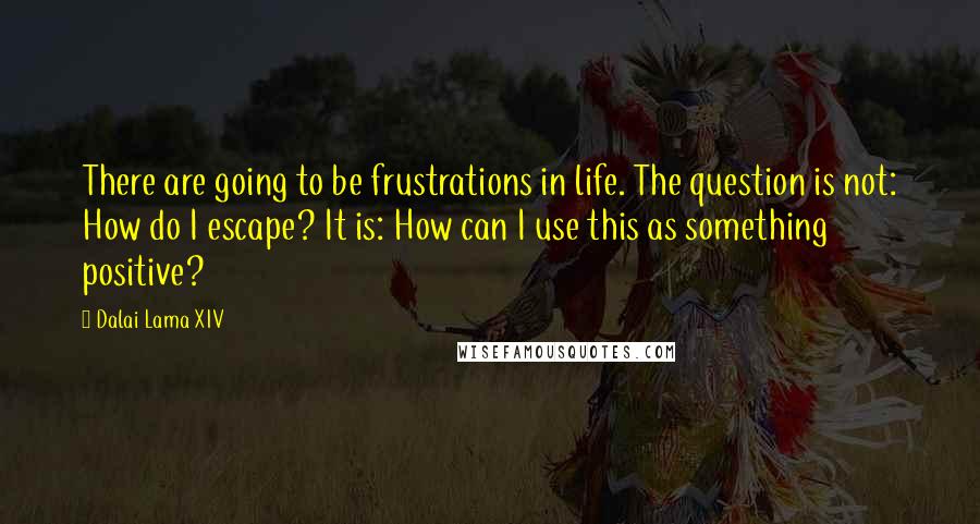 Dalai Lama XIV Quotes: There are going to be frustrations in life. The question is not: How do I escape? It is: How can I use this as something positive?