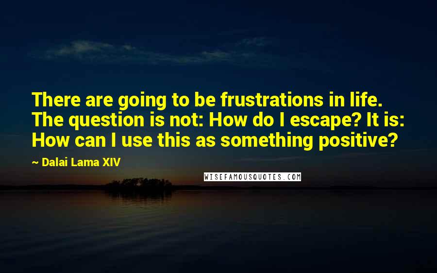 Dalai Lama XIV Quotes: There are going to be frustrations in life. The question is not: How do I escape? It is: How can I use this as something positive?