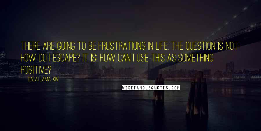 Dalai Lama XIV Quotes: There are going to be frustrations in life. The question is not: How do I escape? It is: How can I use this as something positive?