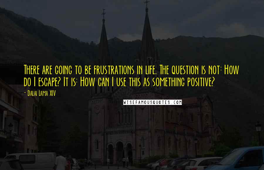 Dalai Lama XIV Quotes: There are going to be frustrations in life. The question is not: How do I escape? It is: How can I use this as something positive?