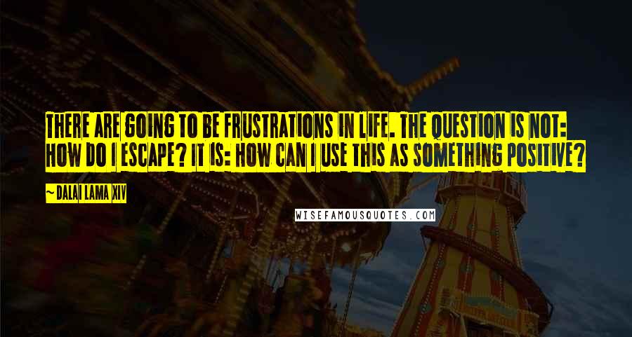 Dalai Lama XIV Quotes: There are going to be frustrations in life. The question is not: How do I escape? It is: How can I use this as something positive?