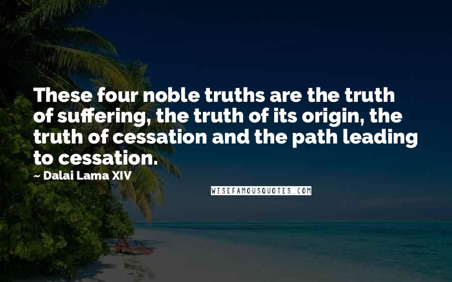 Dalai Lama XIV Quotes: These four noble truths are the truth of suffering, the truth of its origin, the truth of cessation and the path leading to cessation.