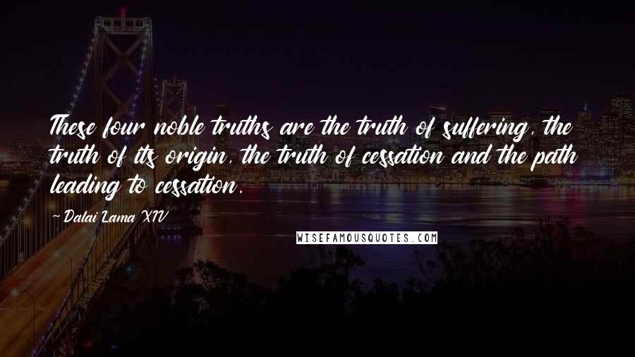 Dalai Lama XIV Quotes: These four noble truths are the truth of suffering, the truth of its origin, the truth of cessation and the path leading to cessation.