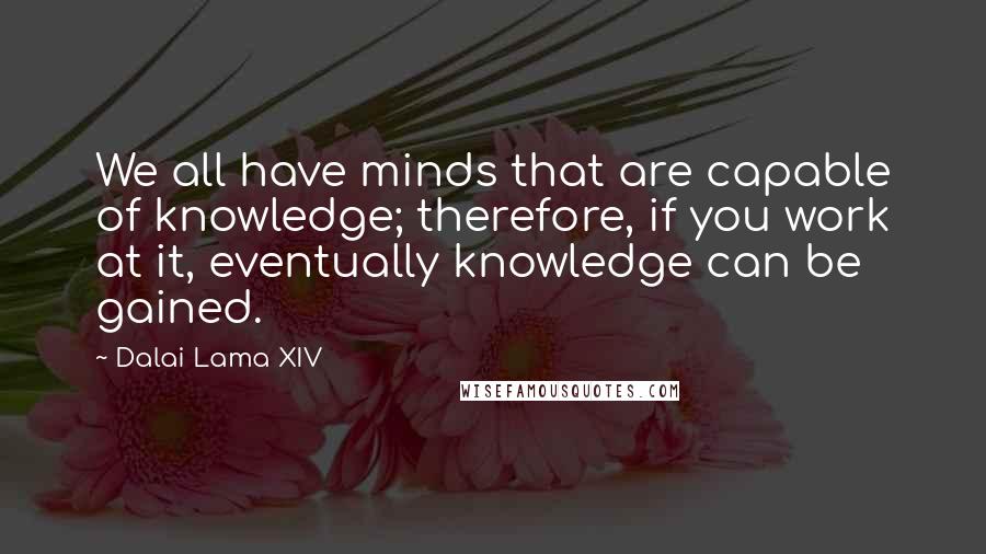 Dalai Lama XIV Quotes: We all have minds that are capable of knowledge; therefore, if you work at it, eventually knowledge can be gained.