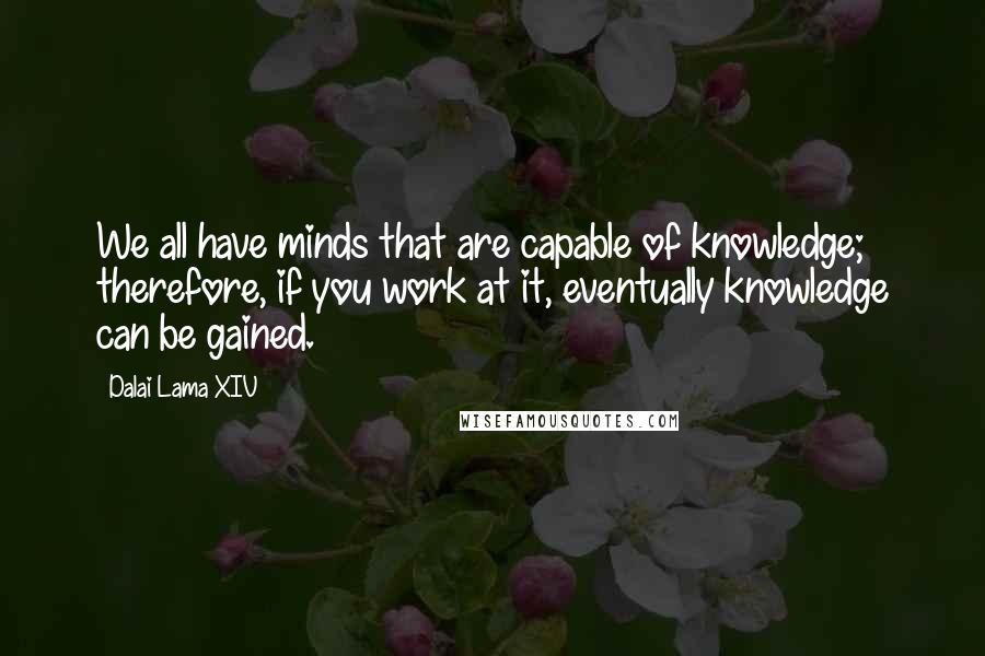Dalai Lama XIV Quotes: We all have minds that are capable of knowledge; therefore, if you work at it, eventually knowledge can be gained.