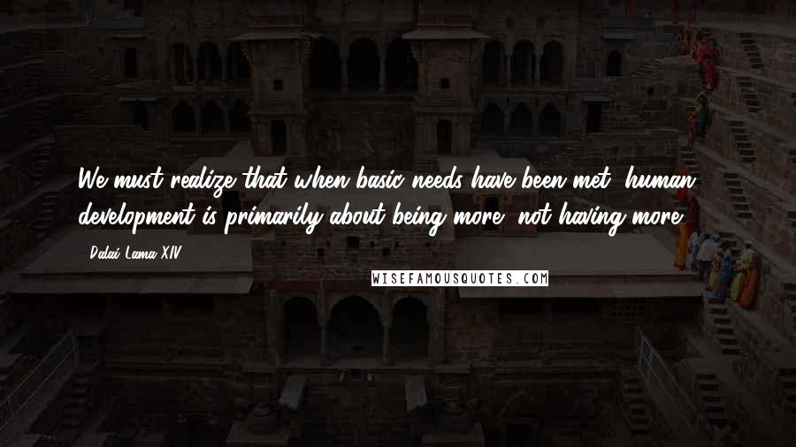 Dalai Lama XIV Quotes: We must realize that when basic needs have been met, human development is primarily about being more, not having more ... .