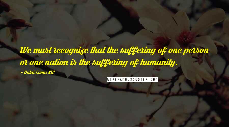 Dalai Lama XIV Quotes: We must recognize that the suffering of one person or one nation is the suffering of humanity.