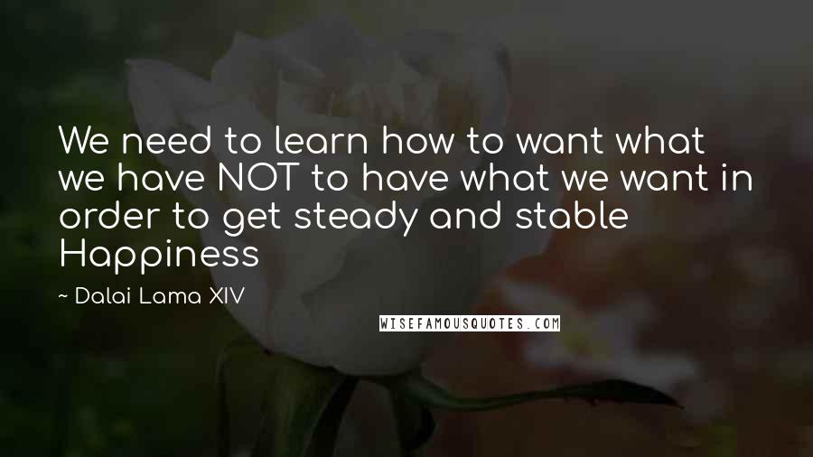 Dalai Lama XIV Quotes: We need to learn how to want what we have NOT to have what we want in order to get steady and stable Happiness
