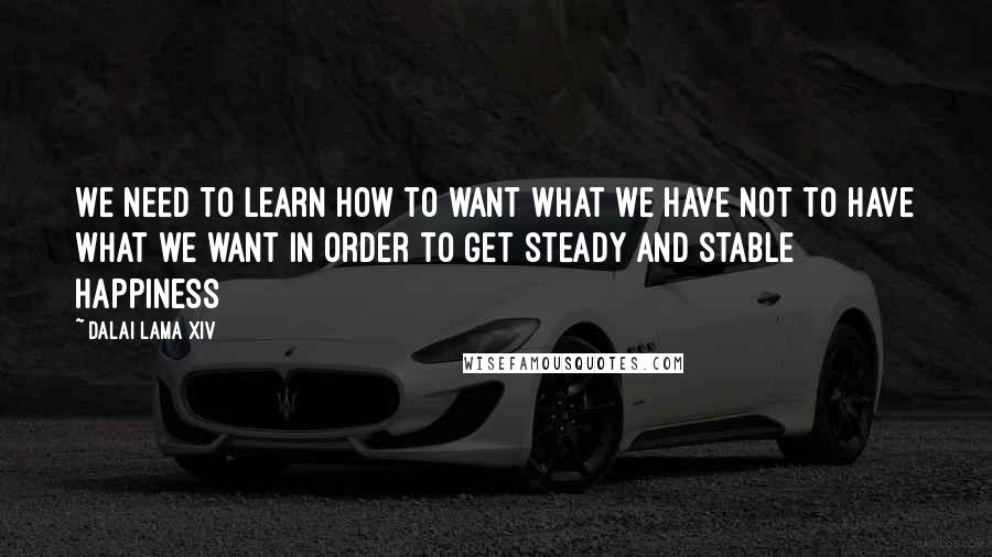 Dalai Lama XIV Quotes: We need to learn how to want what we have NOT to have what we want in order to get steady and stable Happiness