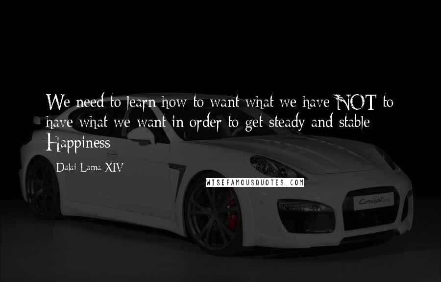 Dalai Lama XIV Quotes: We need to learn how to want what we have NOT to have what we want in order to get steady and stable Happiness