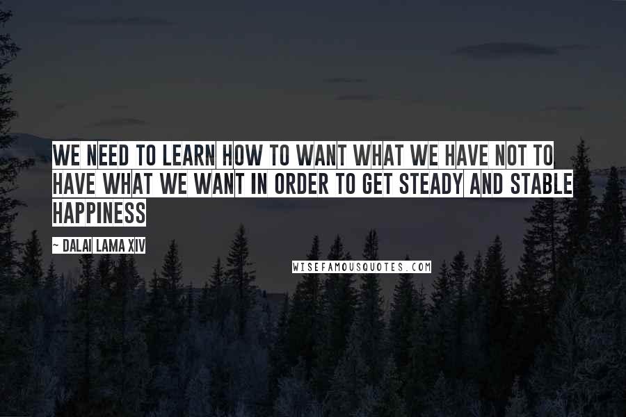 Dalai Lama XIV Quotes: We need to learn how to want what we have NOT to have what we want in order to get steady and stable Happiness