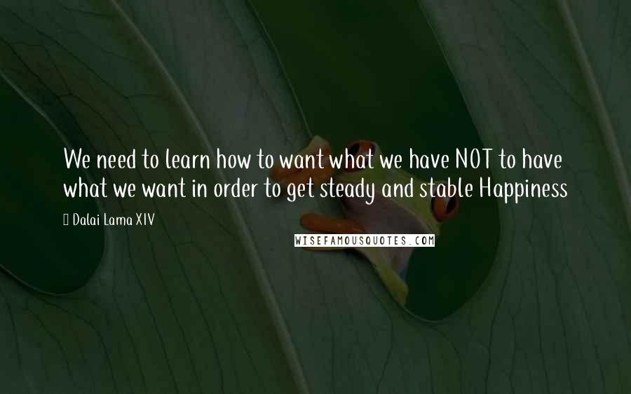 Dalai Lama XIV Quotes: We need to learn how to want what we have NOT to have what we want in order to get steady and stable Happiness