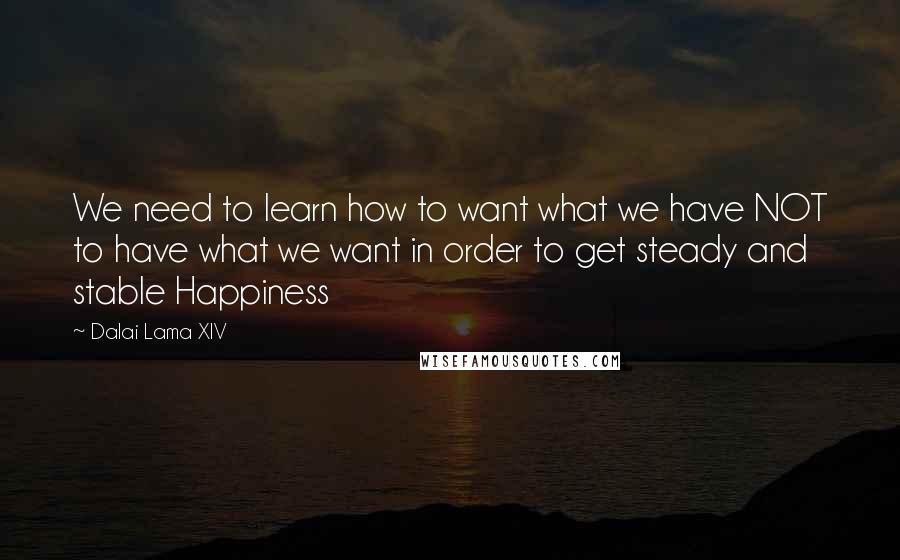 Dalai Lama XIV Quotes: We need to learn how to want what we have NOT to have what we want in order to get steady and stable Happiness