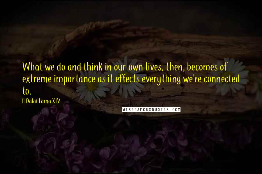 Dalai Lama XIV Quotes: What we do and think in our own lives, then, becomes of extreme importance as it effects everything we're connected to.