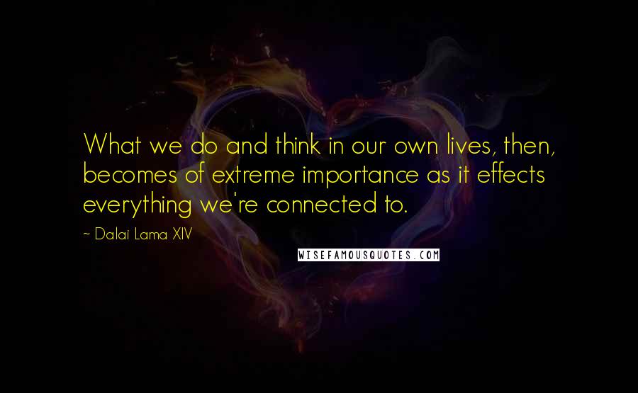 Dalai Lama XIV Quotes: What we do and think in our own lives, then, becomes of extreme importance as it effects everything we're connected to.