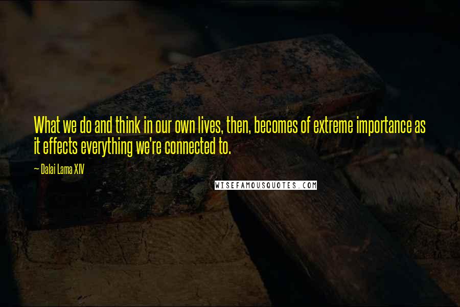 Dalai Lama XIV Quotes: What we do and think in our own lives, then, becomes of extreme importance as it effects everything we're connected to.