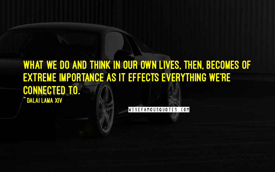 Dalai Lama XIV Quotes: What we do and think in our own lives, then, becomes of extreme importance as it effects everything we're connected to.