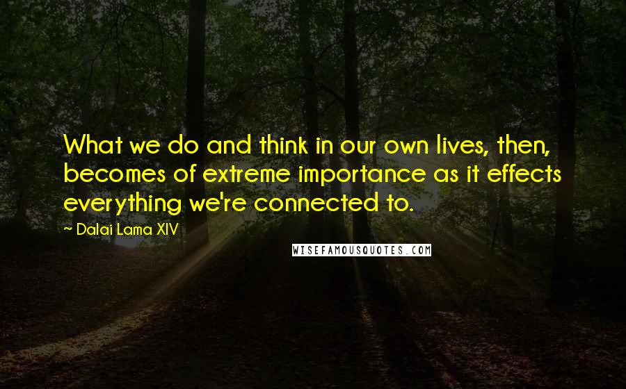 Dalai Lama XIV Quotes: What we do and think in our own lives, then, becomes of extreme importance as it effects everything we're connected to.