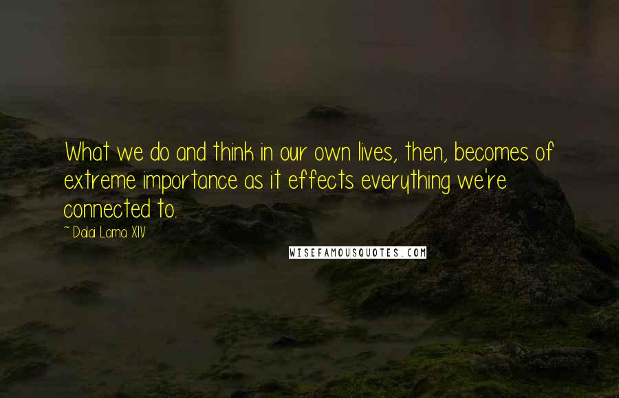 Dalai Lama XIV Quotes: What we do and think in our own lives, then, becomes of extreme importance as it effects everything we're connected to.