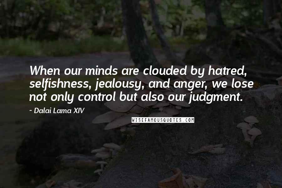 Dalai Lama XIV Quotes: When our minds are clouded by hatred, selfishness, jealousy, and anger, we lose not only control but also our judgment.