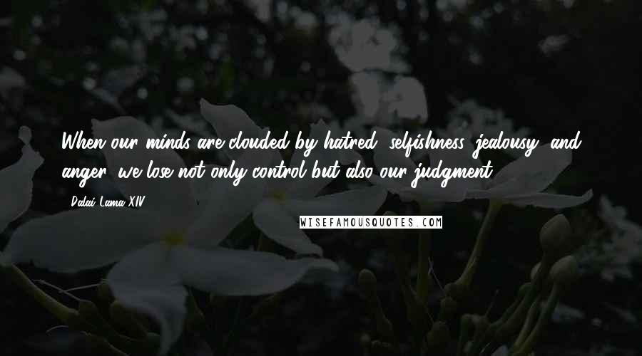 Dalai Lama XIV Quotes: When our minds are clouded by hatred, selfishness, jealousy, and anger, we lose not only control but also our judgment.