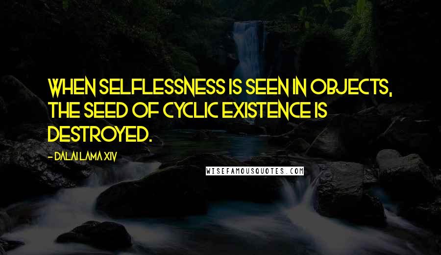 Dalai Lama XIV Quotes: When selflessness is seen in objects, the seed of cyclic existence is destroyed.