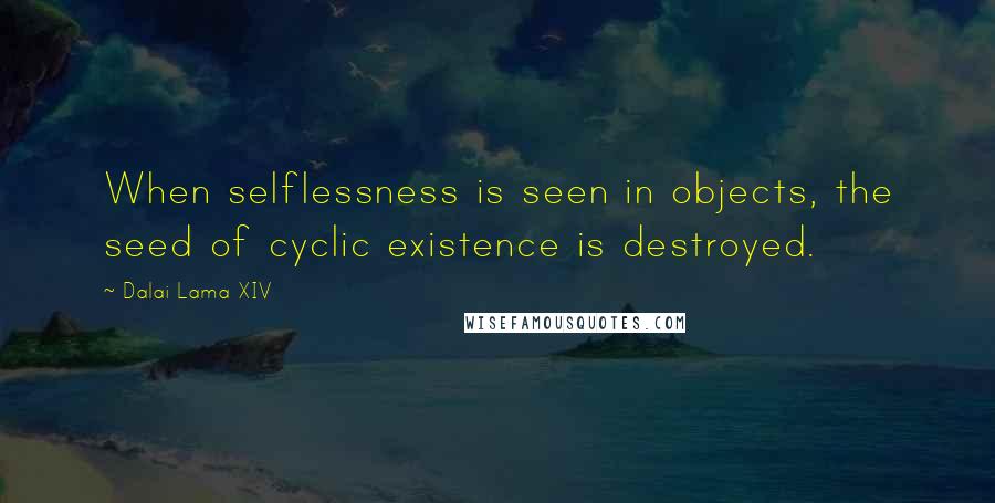 Dalai Lama XIV Quotes: When selflessness is seen in objects, the seed of cyclic existence is destroyed.