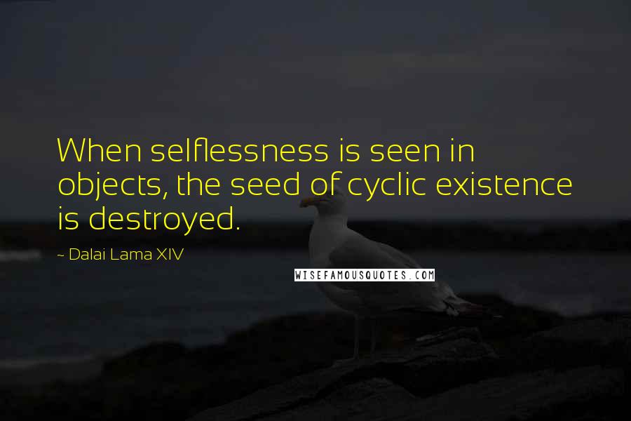 Dalai Lama XIV Quotes: When selflessness is seen in objects, the seed of cyclic existence is destroyed.