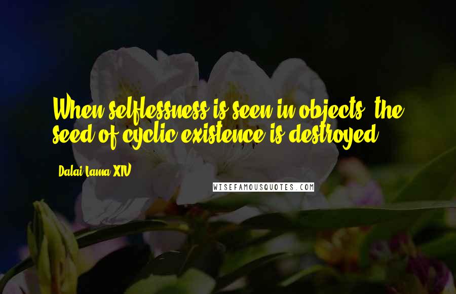 Dalai Lama XIV Quotes: When selflessness is seen in objects, the seed of cyclic existence is destroyed.