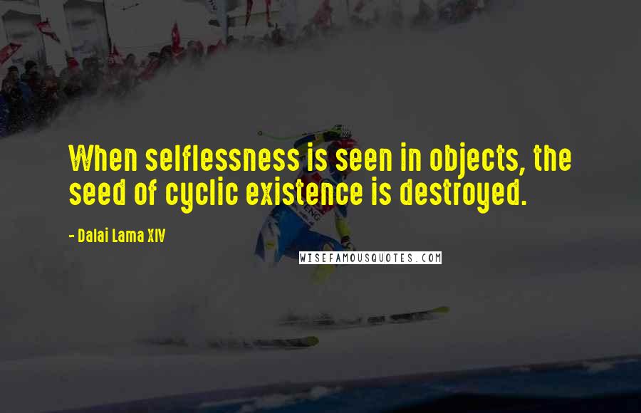 Dalai Lama XIV Quotes: When selflessness is seen in objects, the seed of cyclic existence is destroyed.