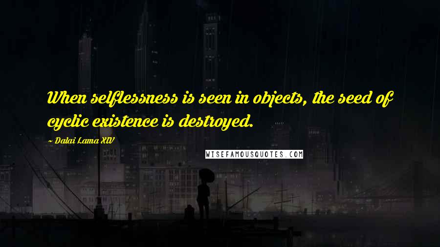 Dalai Lama XIV Quotes: When selflessness is seen in objects, the seed of cyclic existence is destroyed.