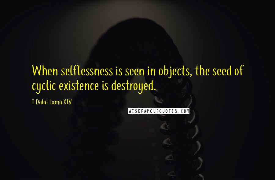 Dalai Lama XIV Quotes: When selflessness is seen in objects, the seed of cyclic existence is destroyed.