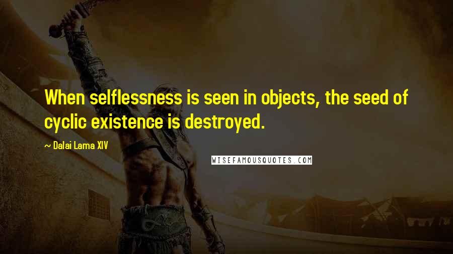 Dalai Lama XIV Quotes: When selflessness is seen in objects, the seed of cyclic existence is destroyed.