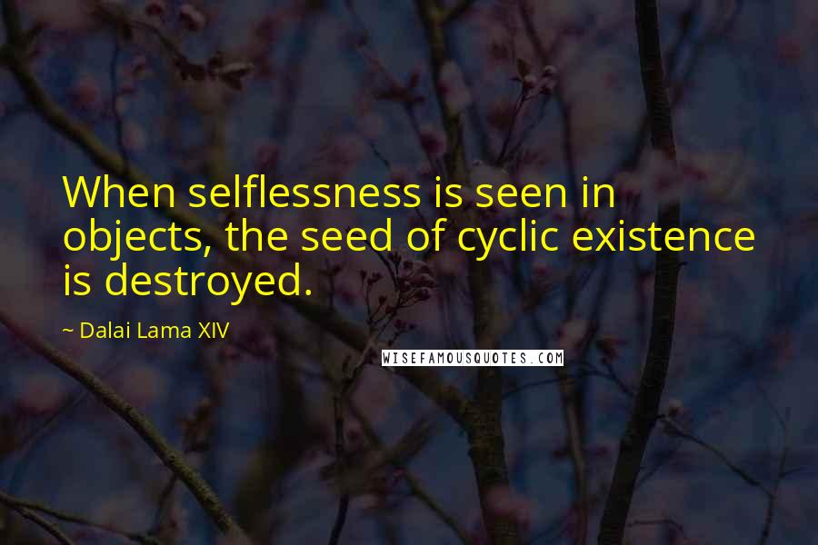 Dalai Lama XIV Quotes: When selflessness is seen in objects, the seed of cyclic existence is destroyed.