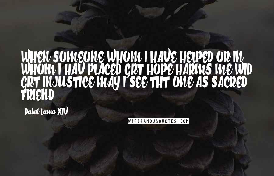 Dalai Lama XIV Quotes: WHEN SOMEONE WHOM I HAVE HELPED,OR IN WHOM I HAV PLACED GRT HOPE HARMS ME WID GRT INJUSTICE.MAY I SEE THT ONE AS SACRED FRIEND!!