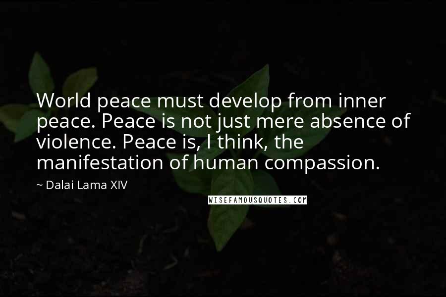 Dalai Lama XIV Quotes: World peace must develop from inner peace. Peace is not just mere absence of violence. Peace is, I think, the manifestation of human compassion.