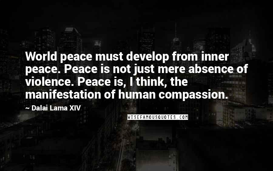 Dalai Lama XIV Quotes: World peace must develop from inner peace. Peace is not just mere absence of violence. Peace is, I think, the manifestation of human compassion.