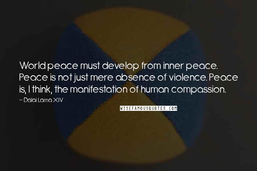Dalai Lama XIV Quotes: World peace must develop from inner peace. Peace is not just mere absence of violence. Peace is, I think, the manifestation of human compassion.